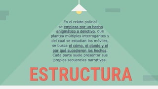 En el relato policial
se empieza por un hecho
enigmático o delictivo, que
plantea múltiples interrogantes y
del cual se estudian los móviles,
se busca el cómo, el dónde y el
por qué sucedieron los hechos.
Cada parte suele presentar sus
propias secuencias narrativas.
 