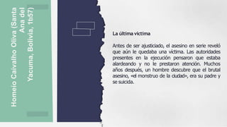 Homeío
Caívalho
Oliva
(Santa
Ana
del
Yacuma,
Bolivia,
1tı57) La última víctima
Antes de ser ajusticiado, el asesino en serie reveló
que aún le quedaba una víctima. Las autoridades
presentes en la ejecución pensaron que estaba
alardeando y no le prestaron atención. Muchos
años después, un hombre descubre que el brutal
asesino, «el monstruo de la ciudad», era su padre y
se suicida.
 