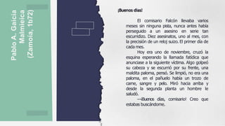 Pablo
A.
Gaícía
Malmieíca
(Zamoía,
1tı72)
¡Buenos días!
El comisario Falcón llevaba varios
meses sin ninguna pista, nunca antes había
perseguido a un asesino en serie tan
escurridizo. Diez asesinatos, uno al mes, con
la precisión de un reloj suizo. El primer día de
cada mes.
Hoy era uno de noviembre, cruzó la
esquina esperando la llamada fatídica que
anunciase a la siguiente víctima. Algo golpeó
su cabeza y se escurrió por su frente, una
maldita paloma, pensó. Se limpió, no era una
paloma, en el pañuelo había un trozo de
carne, sangre y pelo. Miró hacia arriba y
desde la segunda planta un hombre le
saludó.
—¡Buenos días, comisario! Creo que
estabas buscándome.
 
