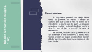 Ricaído
Monasteíio
(Buígos,
1tı60)
El eterno sospechoso
El mayordomo presentó una queja formal
contra los guionistas. Se negaba a trabajar en
cualquier obra que tuviese la frase «el asesino es el
mayordomo» en alguna parte del guion. Los acusados
presentaron pruebas y testigos tratando de revertir la
situación, pero el juez le concedió la razón al
demandante.
Sin embargo, la astucia de los guionistas era tal
que escribieron la obra sin recurrir a la bendita frase.
Cuando tuvieron que sugerir un sospechoso, pidieron
al lector que releyera las dos primeras palabras de este
texto circular.
 