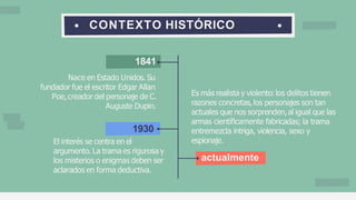 CONTEXTO HISTÓRICO
1841
Nace en Estado Unidos. Su
fundador fue el escritor Edgar Allan
Poe,creador del personaje de C.
Auguste Dupin.
1930
El interés se centra en el
argumento. La trama es rigurosa y
los misterios o enigmas deben ser
aclarados en forma deductiva.
Es más realista y violento: los delitos tienen
razones concretas, los personajes son tan
actuales que nos sorprenden,al igual que las
armas científicamente fabricadas; la trama
entremezcla intriga, violencia, sexo y
espionaje.
actualmente
 