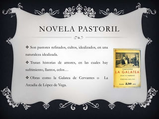 NOVELA PASTORIL
 Son pastores refinados, cultos, idealizados, en una
naturaleza idealizada.
 Tratan historias de amores, en las cuales hay
sufrimiento, llantos, celos…
 Obras como la Galatea de Cervantes o La
Arcadia de López de Vega.
 