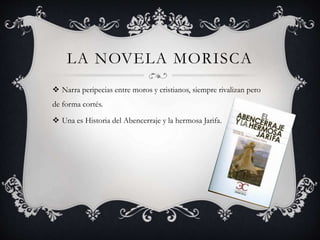 LA NOVELA MORISCA
 Narra peripecias entre moros y cristianos, siempre rivalizan pero
de forma cortés.
 Una es Historia del Abencerraje y la hermosa Jarifa.
 