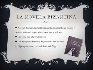 LA NOVELA BIZANTINA
 Novelas de aventuras fantásticas entre dos amantes en lugares y
tiempos imaginarios que sufren hasta que se reúnen.
 Las obras más importantes son:
 Los trabajos de Persiles y Segismunda, de Cervantes.
 El peregrino en su patria de López de Vega.
 