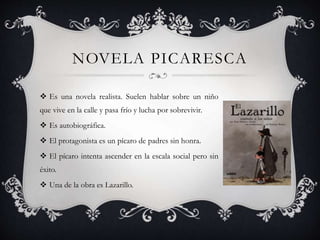 NOVELA PICARESCA
 Es una novela realista. Suelen hablar sobre un niño
que vive en la calle y pasa frío y lucha por sobrevivir.
 Es autobiográfica.
 El protagonista es un pícaro de padres sin honra.
 El pícaro intenta ascender en la escala social pero sin
éxito.
 Una de la obra es Lazarillo.
 