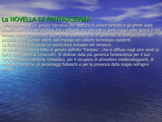 La NOVELLA DI FANTASCIENZA   Lafantascienza è un genere narrativo che ipotizza in chiave fantastica gli effetti della scienza sul futuro del pianeta. Fra i soggetti più utilizzati vi sono viaggi nello spazio e nel tempo, minacce atomiche, guerre interplanetarie, e, in generale, le prefigurazioni dei possibili nuovi scenari aperti dall’impiego dei sistemi tecnologici esistenti.  La fantascienza ha avuto un particolare sviluppo nel romanzo. Un breve accenno va fatto al genere definito “Fantasy”, che si diffuse negli anni venti (è tipico delle opere di Lovecraft). Si distinse dalla più generica fantascienza per il suo carattere essenzialmente fantastico, per il recupero di atmosfere medievaleggianti, di mitologie nordiche, di personaggi fiabeschi e per la presenza della magia nell’agire umano 
