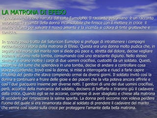 LA MATRONA DI EFESO  Questa novella viene narrata dal colto Eumolpho. Il racconto petroniano  è un racconto amoralità. La vicenda della donna inconsolabile che finisce con il mettere in croce  il marito defunto per salvare il nuovo amante e la vicenda si colora di tinte grottesche e  comiche. In questo passo tratto dal Satyricon Eumolpo si prefigge di intrattenere i compagni raccontando la storia della matrona di Efeso. Questa era una donna molto pudica che, in seguito alla morte del marito non si diede più pace e, stretta dal dolore, decise vegliare insieme all’uomo nella tomba, consumando così uno straziante digiuno. Nello stesso cimitero vi erano inoltre i corpi di due uomini crocifissi, custoditi da un soldato. Questi, accortosi del lume che splendeva in una tomba, decise di andare a controllare cosa stava succedendo; trovò così la donna, si mise a interrogarla e riuscì a farle capire l’inutilità del gesto che stava compiendo ormai da diversi giorni. Il soldato invitò così la donna a continuare a fruire delle gioie e dei piaceri che la vita poteva ancora offrirle e così i due giacquero insieme per diverse notti. I genitori di uno dei due uomini crocifissi, però, accortisi della mancanza del soldato, decisero di beffarlo e tirarono giù il cadavere dalla croce. Quando egli se ne accorse, comprese di aver sbagliato e chiese alla matrona di ucciderlo per rimpiazzare la salma sparita. La donna però siccome non voleva perdere l’uomo del quale si era innamorata disse al soldato di prendere il cadavere del marito che venne così issato sulla croce per proteggere l’amante della bella matrona. 