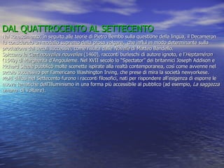 DAL QUATTROCENTO AL SETTECENTO Nel Rinascimento, in seguito alle teorie di Pietro Bembo sulla questione della lingua, il Decameron fu considerato un modello supremo della prosa volgare,  che influì in modo determinante sulla produzione dei secoli successivi, come risulta dalle  Novelle  di Matteo Bandello. Spiccano le  Cent nouvelles nouvelles  (1460), racconti burleschi di autore ignoto, e l’ Heptaméron  (1549) di Margherita d’Angouleme. Nel XVII secolo lo “Spectator” dei britannici Joseph Addison e Richard Steele pubblicò molte scenette ispirate alla realtà contemporanea, così come avvenne nel secolo successivo per l’americano Washington Irving, che prese di mira la società newyorkese. Molti diffusi nel Settecento furono i racconti filosofici, nati per rispondere all’esigenza di esporre le nuove tematiche dell’Illuminismo in una forma più accessibile al pubblico (ad esempio,  La saggezza umana  di Voltaire). 
