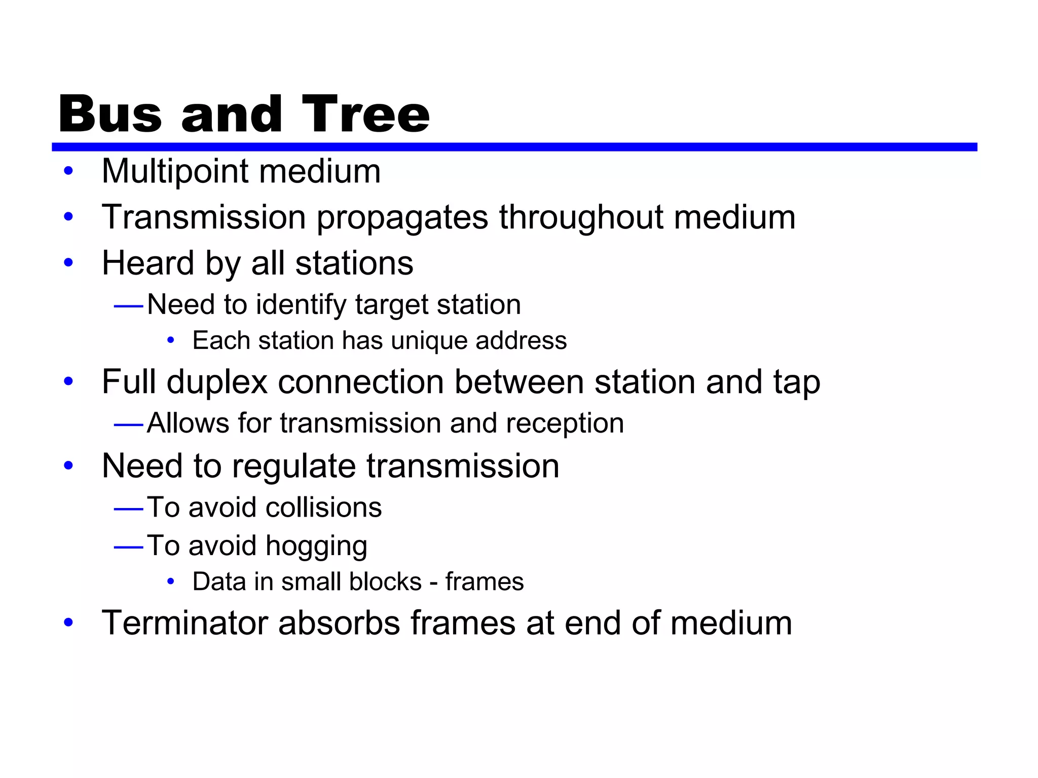 Bus and Tree
• Multipoint medium
• Transmission propagates throughout medium
• Heard by all stations
—Need to identify target station
• Each station has unique address
• Full duplex connection between station and tap
—Allows for transmission and reception
• Need to regulate transmission
—To avoid collisions
—To avoid hogging
• Data in small blocks - frames
• Terminator absorbs frames at end of medium
 