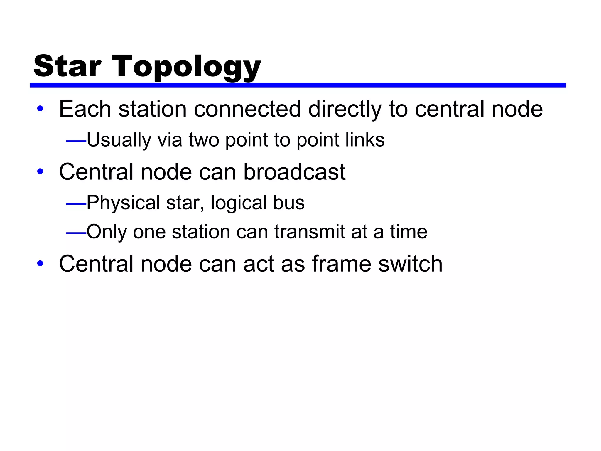 Star Topology
• Each station connected directly to central node
—Usually via two point to point links
• Central node can broadcast
—Physical star, logical bus
—Only one station can transmit at a time
• Central node can act as frame switch
 