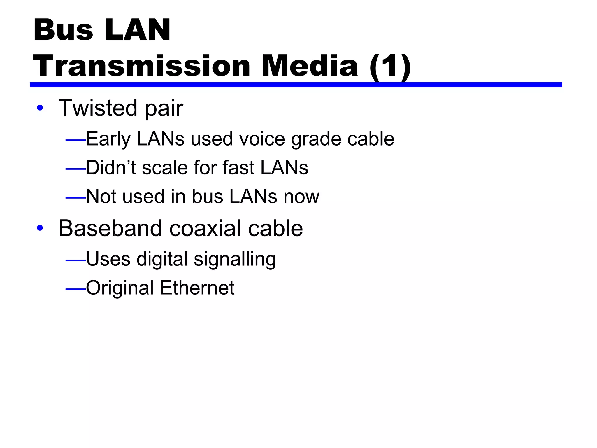Bus LAN
Transmission Media (1)
• Twisted pair
—Early LANs used voice grade cable
—Didn’t scale for fast LANs
—Not used in bus LANs now
• Baseband coaxial cable
—Uses digital signalling
—Original Ethernet
 
