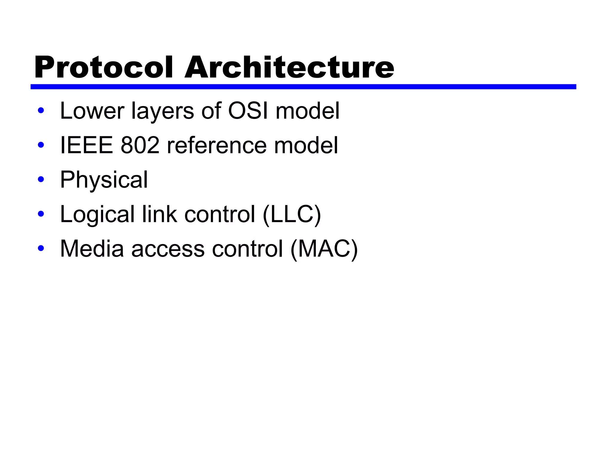 Protocol Architecture
• Lower layers of OSI model
• IEEE 802 reference model
• Physical
• Logical link control (LLC)
• Media access control (MAC)
 