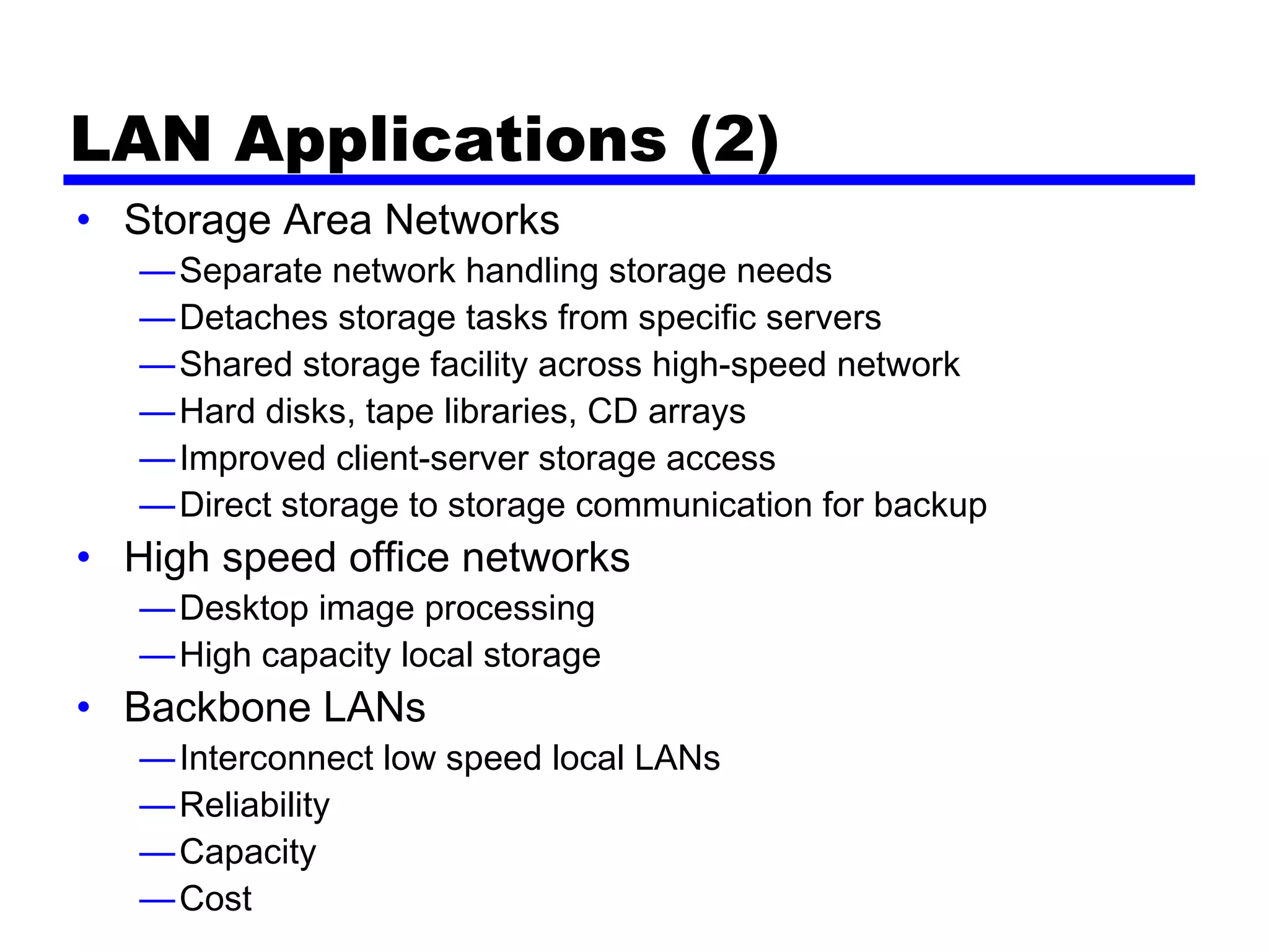 LAN Applications (2)
• Storage Area Networks
—Separate network handling storage needs
—Detaches storage tasks from specific servers
—Shared storage facility across high-speed network
—Hard disks, tape libraries, CD arrays
—Improved client-server storage access
—Direct storage to storage communication for backup
• High speed office networks
—Desktop image processing
—High capacity local storage
• Backbone LANs
—Interconnect low speed local LANs
—Reliability
—Capacity
—Cost
 