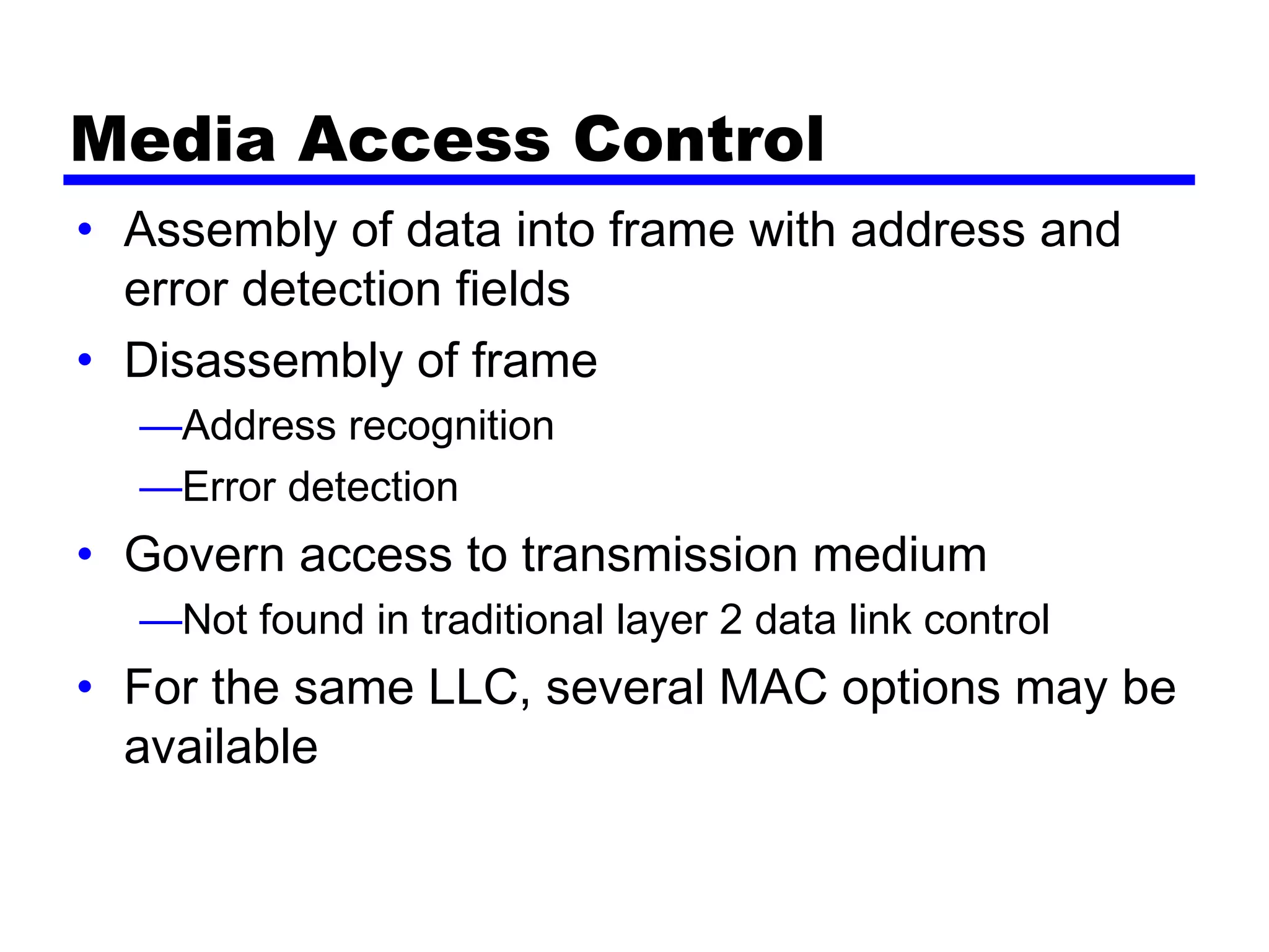 Media Access Control
• Assembly of data into frame with address and
error detection fields
• Disassembly of frame
—Address recognition
—Error detection
• Govern access to transmission medium
—Not found in traditional layer 2 data link control
• For the same LLC, several MAC options may be
available
 