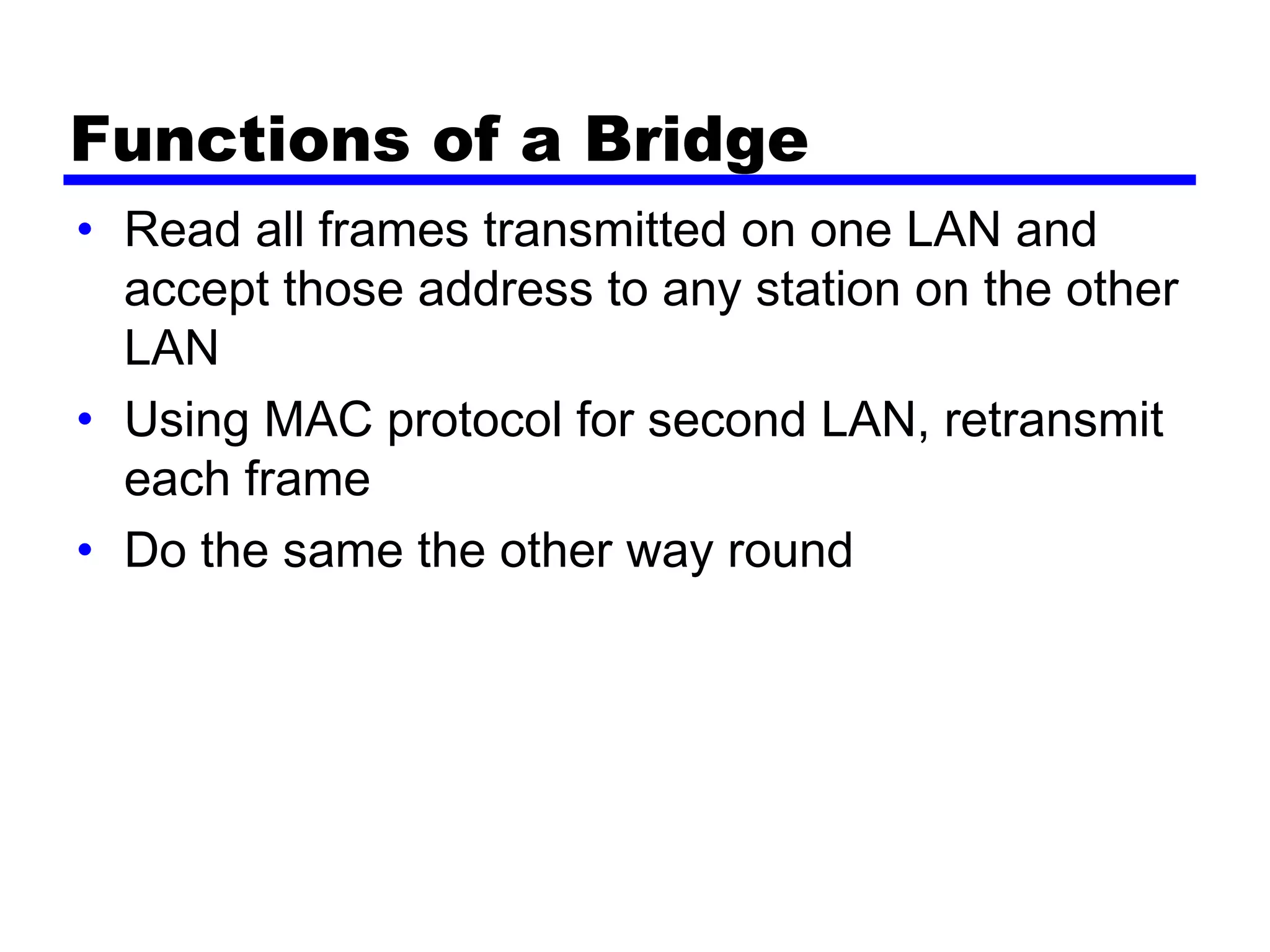 Functions of a Bridge
• Read all frames transmitted on one LAN and
accept those address to any station on the other
LAN
• Using MAC protocol for second LAN, retransmit
each frame
• Do the same the other way round
 