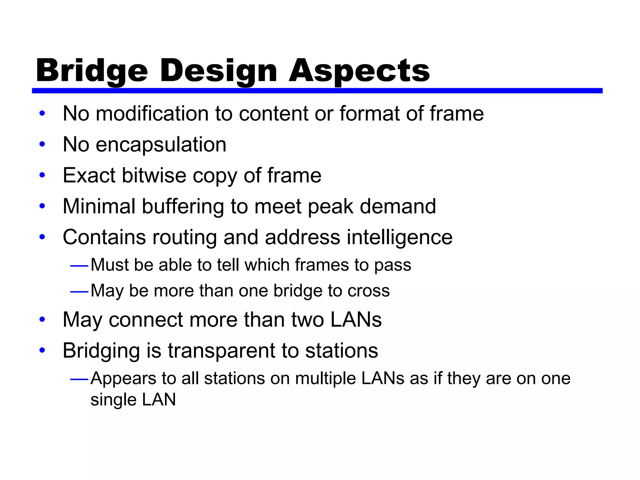 Bridge Design Aspects
• No modification to content or format of frame
• No encapsulation
• Exact bitwise copy of frame
• Minimal buffering to meet peak demand
• Contains routing and address intelligence
—Must be able to tell which frames to pass
—May be more than one bridge to cross
• May connect more than two LANs
• Bridging is transparent to stations
—Appears to all stations on multiple LANs as if they are on one
single LAN
 