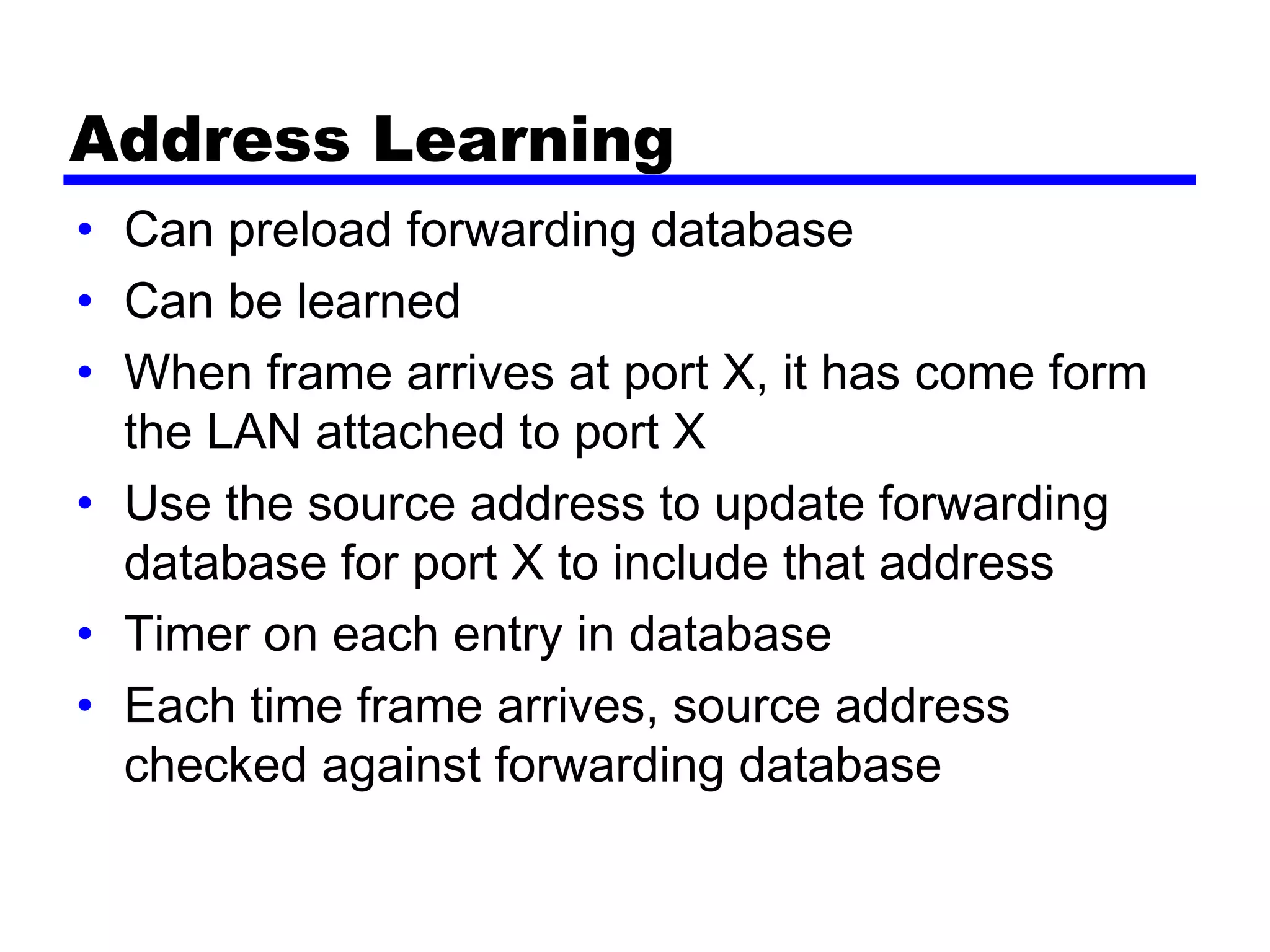 Address Learning
• Can preload forwarding database
• Can be learned
• When frame arrives at port X, it has come form
the LAN attached to port X
• Use the source address to update forwarding
database for port X to include that address
• Timer on each entry in database
• Each time frame arrives, source address
checked against forwarding database
 