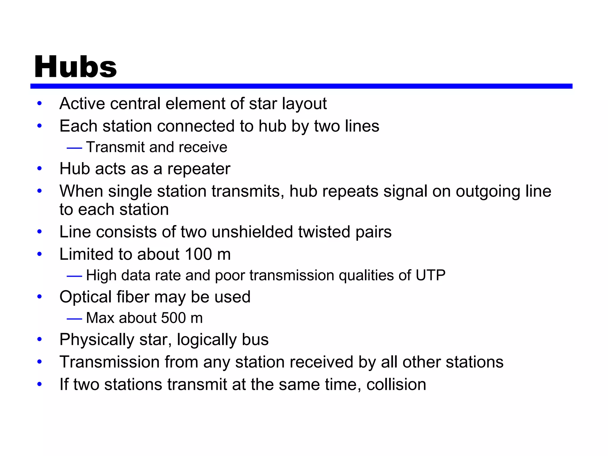 Hubs
• Active central element of star layout
• Each station connected to hub by two lines
— Transmit and receive
• Hub acts as a repeater
• When single station transmits, hub repeats signal on outgoing line
to each station
• Line consists of two unshielded twisted pairs
• Limited to about 100 m
— High data rate and poor transmission qualities of UTP
• Optical fiber may be used
— Max about 500 m
• Physically star, logically bus
• Transmission from any station received by all other stations
• If two stations transmit at the same time, collision
 