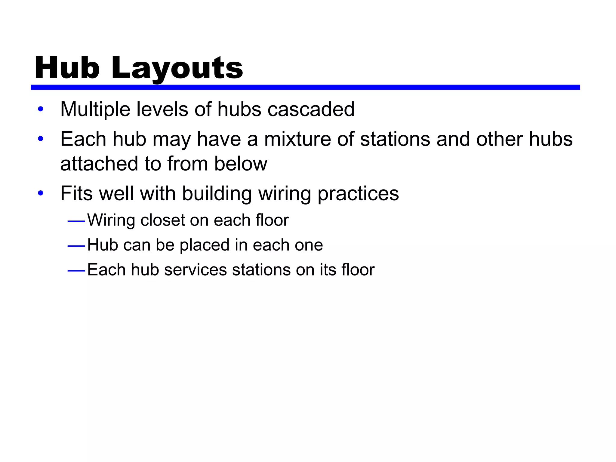 Hub Layouts
• Multiple levels of hubs cascaded
• Each hub may have a mixture of stations and other hubs
attached to from below
• Fits well with building wiring practices
—Wiring closet on each floor
—Hub can be placed in each one
—Each hub services stations on its floor
 