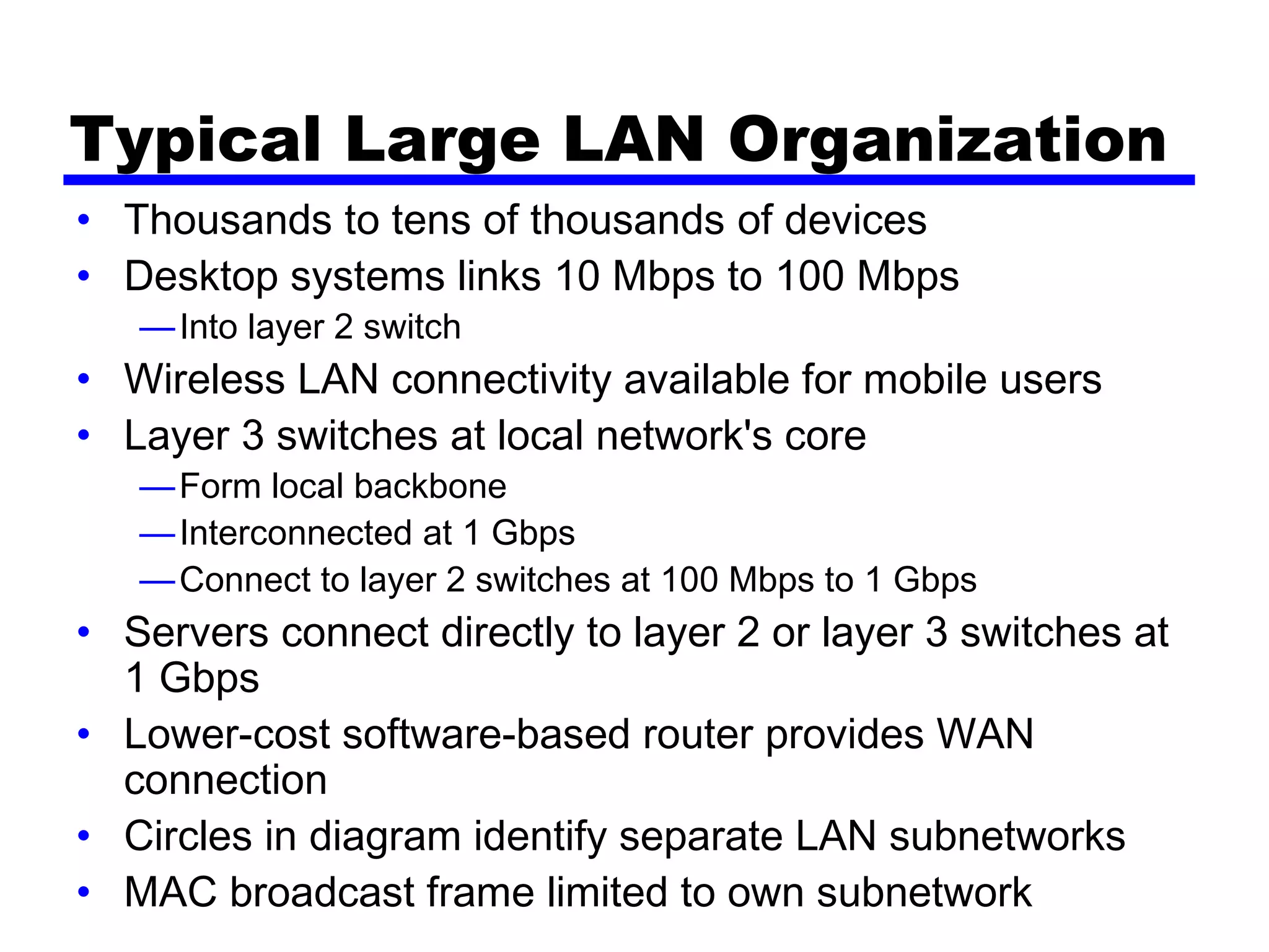 Typical Large LAN Organization
• Thousands to tens of thousands of devices
• Desktop systems links 10 Mbps to 100 Mbps
—Into layer 2 switch
• Wireless LAN connectivity available for mobile users
• Layer 3 switches at local network's core
—Form local backbone
—Interconnected at 1 Gbps
—Connect to layer 2 switches at 100 Mbps to 1 Gbps
• Servers connect directly to layer 2 or layer 3 switches at
1 Gbps
• Lower-cost software-based router provides WAN
connection
• Circles in diagram identify separate LAN subnetworks
• MAC broadcast frame limited to own subnetwork
 