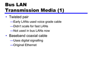 Bus LAN
Transmission Media (1)
• Twisted pair
—Early LANs used voice grade cable
—Didn’t scale for fast LANs
—Not used in bus LANs now
• Baseband coaxial cable
—Uses digital signalling
—Original Ethernet
 