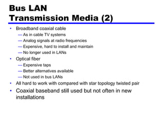 Bus LAN
Transmission Media (2)
• Broadband coaxial cable
— As in cable TV systems
— Analog signals at radio frequencies
— Expensive, hard to install and maintain
— No longer used in LANs
• Optical fiber
— Expensive taps
— Better alternatives available
— Not used in bus LANs
• All hard to work with compared with star topology twisted pair
• Coaxial baseband still used but not often in new
installations
 