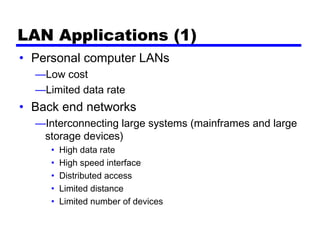 LAN Applications (1)
• Personal computer LANs
—Low cost
—Limited data rate
• Back end networks
—Interconnecting large systems (mainframes and large
storage devices)
• High data rate
• High speed interface
• Distributed access
• Limited distance
• Limited number of devices
 