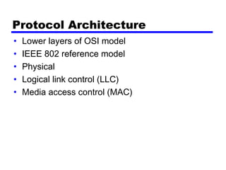 Protocol Architecture
• Lower layers of OSI model
• IEEE 802 reference model
• Physical
• Logical link control (LLC)
• Media access control (MAC)
 