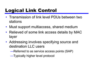 Logical Link Control
• Transmission of link level PDUs between two
stations
• Must support multiaccess, shared medium
• Relieved of some link access details by MAC
layer
• Addressing involves specifying source and
destination LLC users
—Referred to as service access points (SAP)
—Typically higher level protocol
 