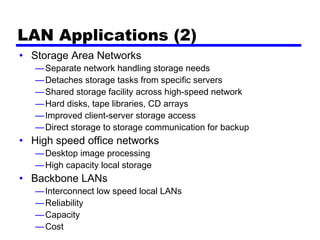LAN Applications (2)
• Storage Area Networks
—Separate network handling storage needs
—Detaches storage tasks from specific servers
—Shared storage facility across high-speed network
—Hard disks, tape libraries, CD arrays
—Improved client-server storage access
—Direct storage to storage communication for backup
• High speed office networks
—Desktop image processing
—High capacity local storage
• Backbone LANs
—Interconnect low speed local LANs
—Reliability
—Capacity
—Cost
 