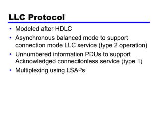 LLC Protocol
• Modeled after HDLC
• Asynchronous balanced mode to support
connection mode LLC service (type 2 operation)
• Unnumbered information PDUs to support
Acknowledged connectionless service (type 1)
• Multiplexing using LSAPs
 
