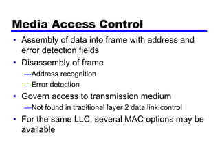 Media Access Control
• Assembly of data into frame with address and
error detection fields
• Disassembly of frame
—Address recognition
—Error detection
• Govern access to transmission medium
—Not found in traditional layer 2 data link control
• For the same LLC, several MAC options may be
available
 