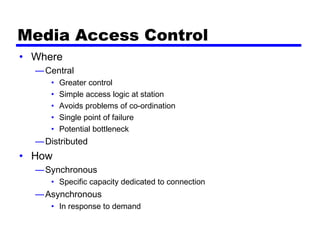 Media Access Control
• Where
—Central
• Greater control
• Simple access logic at station
• Avoids problems of co-ordination
• Single point of failure
• Potential bottleneck
—Distributed
• How
—Synchronous
• Specific capacity dedicated to connection
—Asynchronous
• In response to demand
 