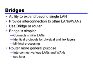 Bridges
• Ability to expand beyond single LAN
• Provide interconnection to other LANs/WANs
• Use Bridge or router
• Bridge is simpler
—Connects similar LANs
—Identical protocols for physical and link layers
—Minimal processing
• Router more general purpose
—Interconnect various LANs and WANs
—see later
 