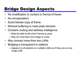 Bridge Design Aspects
• No modification to content or format of frame
• No encapsulation
• Exact bitwise copy of frame
• Minimal buffering to meet peak demand
• Contains routing and address intelligence
—Must be able to tell which frames to pass
—May be more than one bridge to cross
• May connect more than two LANs
• Bridging is transparent to stations
—Appears to all stations on multiple LANs as if they are on one
single LAN
 