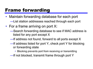 Frame forwarding
• Maintain forwarding database for each port
—List station addresses reached through each port
• For a frame arriving on port X:
—Search forwarding database to see if MAC address is
listed for any port except X
—If address not found, forward to all ports except X
—If address listed for port Y, check port Y for blocking
or forwarding state
• Blocking prevents port from receiving or transmitting
—If not blocked, transmit frame through port Y
 
