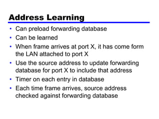Address Learning
• Can preload forwarding database
• Can be learned
• When frame arrives at port X, it has come form
the LAN attached to port X
• Use the source address to update forwarding
database for port X to include that address
• Timer on each entry in database
• Each time frame arrives, source address
checked against forwarding database
 