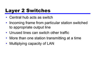 Layer 2 Switches
• Central hub acts as switch
• Incoming frame from particular station switched
to appropriate output line
• Unused lines can switch other traffic
• More than one station transmitting at a time
• Multiplying capacity of LAN
 