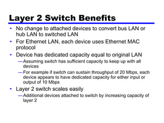 Layer 2 Switch Benefits
• No change to attached devices to convert bus LAN or
hub LAN to switched LAN
• For Ethernet LAN, each device uses Ethernet MAC
protocol
• Device has dedicated capacity equal to original LAN
—Assuming switch has sufficient capacity to keep up with all
devices
—For example if switch can sustain throughput of 20 Mbps, each
device appears to have dedicated capacity for either input or
output of 10 Mbps
• Layer 2 switch scales easily
—Additional devices attached to switch by increasing capacity of
layer 2
 