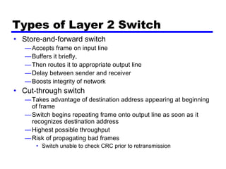 Types of Layer 2 Switch
• Store-and-forward switch
—Accepts frame on input line
—Buffers it briefly,
—Then routes it to appropriate output line
—Delay between sender and receiver
—Boosts integrity of network
• Cut-through switch
—Takes advantage of destination address appearing at beginning
of frame
—Switch begins repeating frame onto output line as soon as it
recognizes destination address
—Highest possible throughput
—Risk of propagating bad frames
• Switch unable to check CRC prior to retransmission
 