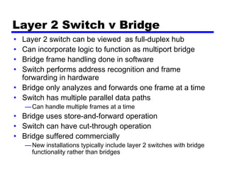 Layer 2 Switch v Bridge
• Layer 2 switch can be viewed as full-duplex hub
• Can incorporate logic to function as multiport bridge
• Bridge frame handling done in software
• Switch performs address recognition and frame
forwarding in hardware
• Bridge only analyzes and forwards one frame at a time
• Switch has multiple parallel data paths
—Can handle multiple frames at a time
• Bridge uses store-and-forward operation
• Switch can have cut-through operation
• Bridge suffered commercially
—New installations typically include layer 2 switches with bridge
functionality rather than bridges
 