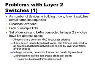 Problems with Layer 2
Switches (1)
• As number of devices in building grows, layer 2 switches
reveal some inadequacies
• Broadcast overload
• Lack of multiple links
• Set of devices and LANs connected by layer 2 switches
have flat address space
—Allusers share common MAC broadcast address
—If any device issues broadcast frame, that frame is delivered to
all devices attached to network connected by layer 2 switches
and/or bridges
—In large network, broadcast frames can create big overhead
—Malfunctioning device can create broadcast storm
• Numerous broadcast frames clog network
 