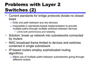 Problems with Layer 2
Switches (2)
• Current standards for bridge protocols dictate no closed
loops
—Only one path between any two devices
—Impossible in standards-based implementation to provide
multiple paths through multiple switches between devices
• Limits both performance and reliability.
• Solution: break up network into subnetworks connected
by routers
• MAC broadcast frame limited to devices and switches
contained in single subnetwork
• IP-based routers employ sophisticated routing
algorithms
—Allow use of multiple paths between subnetworks going through
different routers
 