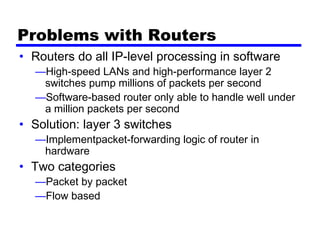Problems with Routers
• Routers do all IP-level processing in software
—High-speed LANs and high-performance layer 2
switches pump millions of packets per second
—Software-based router only able to handle well under
a million packets per second
• Solution: layer 3 switches
—Implementpacket-forwarding logic of router in
hardware
• Two categories
—Packet by packet
—Flow based
 