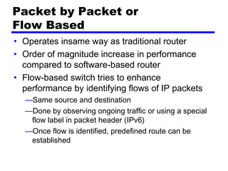 Packet by Packet or
Flow Based
• Operates insame way as traditional router
• Order of magnitude increase in performance
compared to software-based router
• Flow-based switch tries to enhance
performance by identifying flows of IP packets
—Same source and destination
—Done by observing ongoing traffic or using a special
flow label in packet header (IPv6)
—Once flow is identified, predefined route can be
established
 