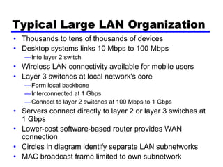 Typical Large LAN Organization
• Thousands to tens of thousands of devices
• Desktop systems links 10 Mbps to 100 Mbps
—Into layer 2 switch
• Wireless LAN connectivity available for mobile users
• Layer 3 switches at local network's core
—Form local backbone
—Interconnected at 1 Gbps
—Connect to layer 2 switches at 100 Mbps to 1 Gbps
• Servers connect directly to layer 2 or layer 3 switches at
1 Gbps
• Lower-cost software-based router provides WAN
connection
• Circles in diagram identify separate LAN subnetworks
• MAC broadcast frame limited to own subnetwork
 