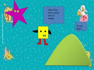 Hola Trina
vine a verte
con un
amigo.
Ya voy
Bobi…
 