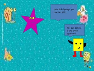 Hola Bob Sponge, por
que tan feliz?
Por que conocí
a una chica
igual ami
 