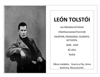 LEÓN TOLSTÓI
      Lev NikoláievichTolstói
    (ЛевНиколаевичТолстой)
ESCRITOR, PEDAGOGO, FILOSOFO,
           ACTIVISTA.
           1828 - 1910
             82 años
              RUSIA


Obras notables: Guerra y Paz, Anna
      Karénina, Resurrección.
 