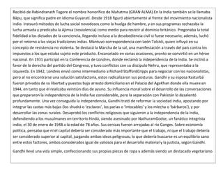 Recibió de Rabindranath Tagore el nombre honorífico de Mahatma (GRAN ALMA).En la India también se le llamaba
Bāpu, que significa padre en idioma Guyaratí. Desde 1918 figuró abiertamente al frente del movimiento nacionalista
indio. Instauró métodos de lucha social novedosos como la huelga de hambre, y en sus programas rechazaba la
lucha armada y predicaba la Ajimsa (noviolencia) como medio para resistir al dominio británico. Pregonaba la total
fidelidad a los dictados de la conciencia, llegando incluso a la desobediencia civil si fuese necesario; además, luchó
por el retorno a las viejas tradiciones indias. Mantuvo correspondencia con León Tolstói, quien influyó en su
concepto de resistencia no violenta. Se destacó la Marcha de la sal, una manifestación a través del país contra los
impuestos a los que estaba sujeto este producto. Encarcelado en varias ocasiones, pronto se convirtió en un héroe
nacional. En 1931 participó en la Conferencia de Londres, donde reclamó la independencia de la India. Se inclinó a
favor de la derecha del partido del Congreso, y tuvo conflictos con su discípulo Nehru, que representaba a la
izquierda. En 1942, Londres envió como intermediario a Richard StaffordCripps para negociar con los nacionalistas,
pero al no encontrarse una solución satisfactoria, estos radicalizaron sus posturas. Gandhi y su esposa Kasturbá
fueron privados de su libertad y puestos bajo arresto domiciliario en el Palacio del AgaKhan donde ella muere en
1944, en tanto que él realizaba veintiún días de ayuno. Su influencia moral sobre el desarrollo de las conversaciones
que prepararon la independencia de la India fue considerable, pero la separación con Pakistán lo desalentó
profundamente. Una vez conseguida la independencia, Gandhi trató de reformar la sociedad india, apostando por
integrar las castas más bajas (los shudrá o ‘esclavos’, los parias o ‘intocables’ y los mlecha o ‘bárbaros’), y por
desarrollar las zonas rurales. Desaprobó los conflictos religiosos que siguieron a la independencia de la India,
defendiendo a los musulmanes en territorio hindú, siendo asesinado por NathuramGodse, un fanático integrista
indio, el 30 de enero de 1948 a la edad de 78 años. Sus cenizas fueron arrojadas al río Ganges. Sobre economía
política, pensaba que ni el capital debería ser considerado más importante que el trabajo, ni que el trabajo debería
ser considerado superior al capital, juzgando ambas ideas peligrosas; lo que debería buscarse es un equilibrio sano
entre estos factores, ambos considerados igual de valiosos para el desarrollo material y la justicia, según Gandhi.

Gandhi llevó una vida simple, confeccionando sus propias piezas de ropa y además siendo un destacado vegetariano.
 
